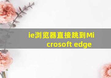 ie浏览器直接跳到Microsoft edge